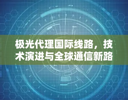 极光代理国际线路,技术演进与全球通信新路径