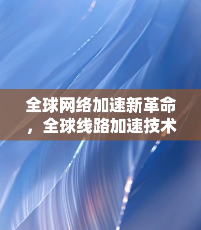 全球网络加速新革命,全球线路加速技术探索