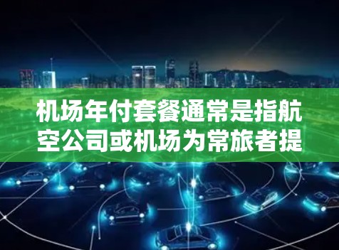机场年付套餐通常是指航空公司或机场为常旅者提供的一种定期付费服务,通过年度订阅支付费用,可以享受一系列优惠和便利。具体内容因航空公司和机场而异,但以下是一些常见的机场年付套餐类型和可能包含的服务