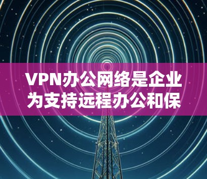 VPN办公网络是企业为支持远程办公和保护敏感数据而部署的关键技术。以下是对VPN办公网络的详细分析