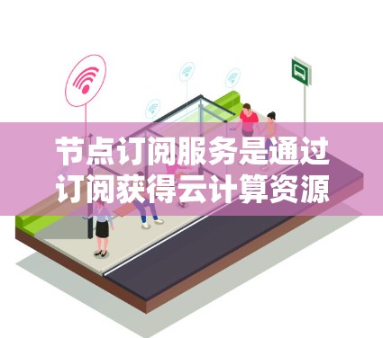 节点订阅服务是通过订阅获得云计算资源的方式，用户可以根据需求灵活使用。以下是节点订阅服务的详细解释和总结