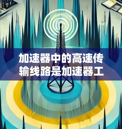 加速器中的高速传输线路是加速器工作的核心部分，主要通过电场和磁场的协同作用，将带电粒子快速加速并传输。以下是对加速器高速传输线路的详细分析