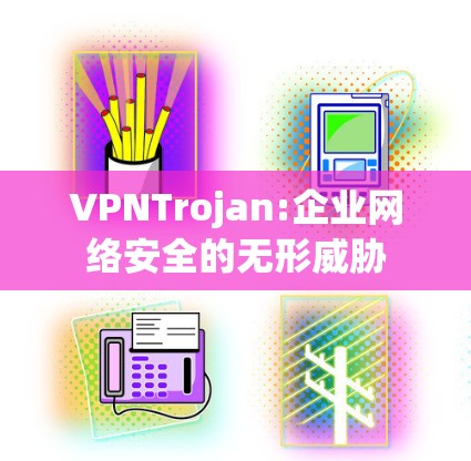 VPNTrojan:企业网络安全的无形威胁 VPNTrojan:企业网络安全的无形威胁