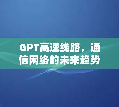 GPT高速线路,通信网络的未来趋势与技术突破 GPT高速线路,通信网络的未来趋势与技术突破