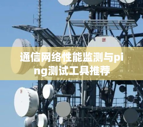 通信网络性能监测与ping测试工具推荐 通信网络性能监测与ping测试工具推荐