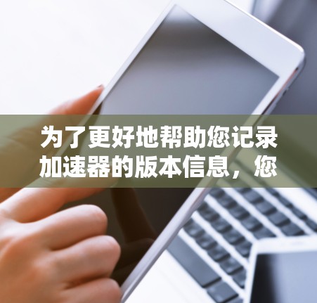 为了更好地帮助您记录加速器的版本信息，您可以按照以下步骤操作
