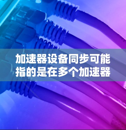 加速器设备同步可能指的是在多个加速器设备之间保持一致状态或数据的一致性。以下是一些可能的解释和相关内容