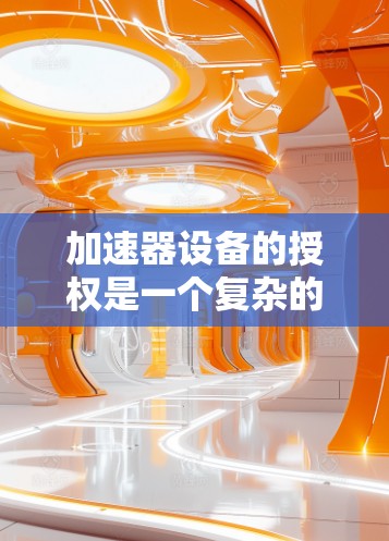 加速器设备的授权是一个复杂的法律和技术过程，具体取决于加速器的类型、用途以及相关的法律法规。以下是一些常见的加速器设备授权相关问题和步骤