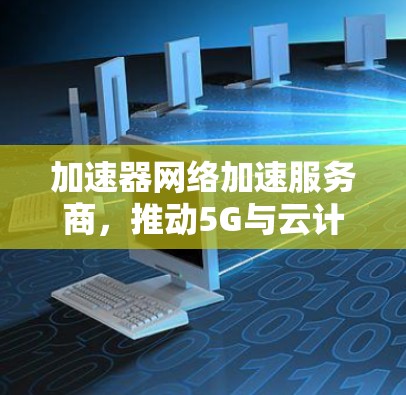 加速器网络加速服务商,推动5G与云计算的性能极致 加速器网络加速服务商,推动5G与云计算的性能极致
