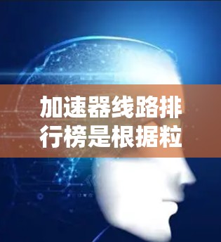 加速器线路排行榜是根据粒子加速器的性能指标对各型号加速器进行比较和排序。以下是对该排行榜的分析和解释