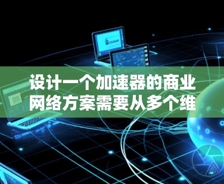 设计一个加速器的商业网络方案需要从多个维度进行综合考量，确保方案不仅技术先进，还能满足市场需求并具有商业可行性。以下是一个结构化的方案总结