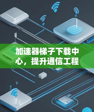 加速器梯子下载中心,提升通信工程效率的关键技术 加速器梯子下载中心,提升通信工程效率的关键技术