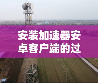 安装加速器安卓客户端的过程相对简单,但需要注意以下几个关键步骤和注意事项,以确保顺利完成并安全使用 安装加速器安卓客户端的过程相对简单,但需要注意以下几个关键步骤和注意事项,以确保顺利完成并安全使用