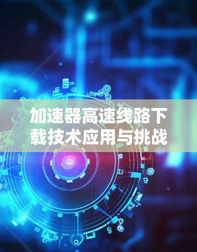 加速器高速线路下载技术应用与挑战 加速器高速线路下载技术应用与挑战